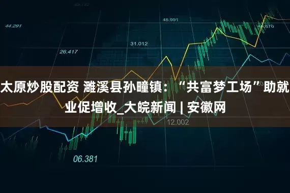 太原炒股配资 濉溪县孙疃镇：“共富梦工场”助就业促增收_大皖新闻 | 安徽网