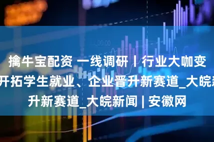 擒牛宝配资 一线调研丨行业大咖变身高校导师 开拓学生就业、企业晋升新赛道_大皖新闻 | 安徽网