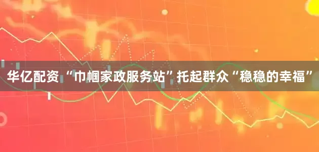 华亿配资 “巾帼家政服务站”托起群众“稳稳的幸福”