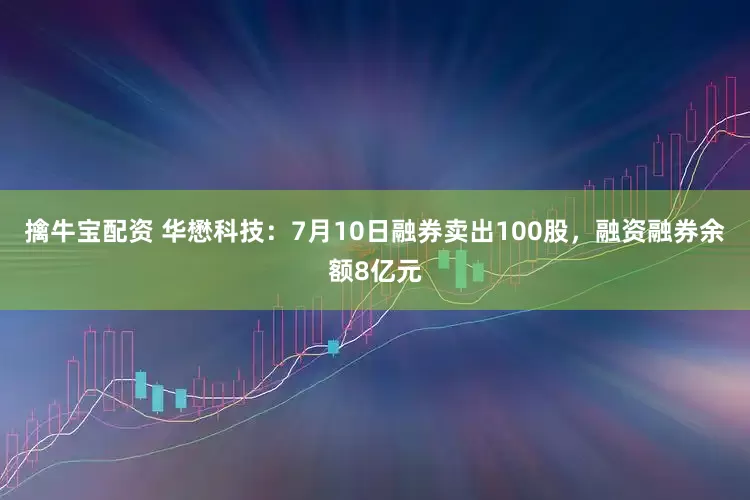 擒牛宝配资 华懋科技：7月10日融券卖出100股，融资融券余额8亿元