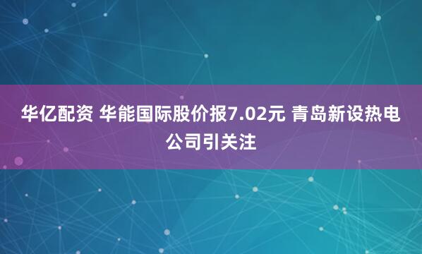 华亿配资 华能国际股价报7.02元 青岛新设热电公司引关注