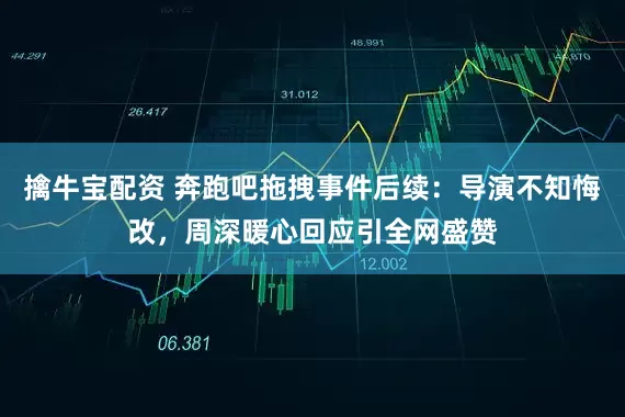 擒牛宝配资 奔跑吧拖拽事件后续：导演不知悔改，周深暖心回应引全网盛赞