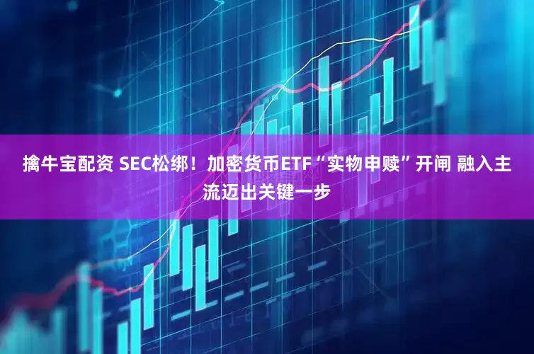 擒牛宝配资 SEC松绑！加密货币ETF“实物申赎”开闸 融入主流迈出关键一步