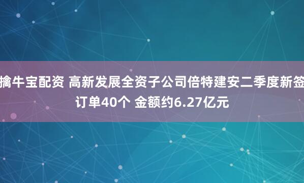 擒牛宝配资 高新发展全资子公司倍特建安二季度新签订单40个 金额约6.27亿元