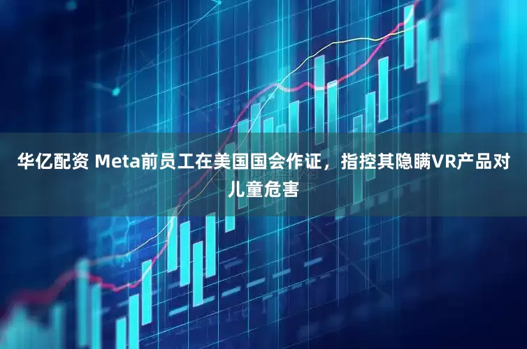 华亿配资 Meta前员工在美国国会作证，指控其隐瞒VR产品对儿童危害