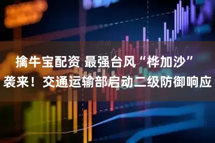 擒牛宝配资 最强台风“桦加沙” 袭来！交通运输部启动二级防御响应