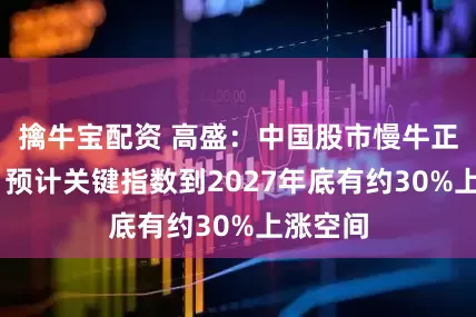擒牛宝配资 高盛：中国股市慢牛正在形成 预计关键指数到2027年底有约30%上涨空间