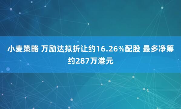 小麦策略 万励达拟折让约16.26%配股 最多净筹约287万港元