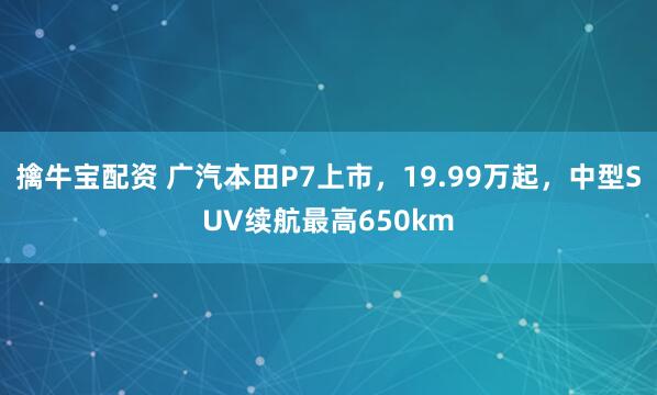 擒牛宝配资 广汽本田P7上市，19.99万起，中型SUV续航最高650km
