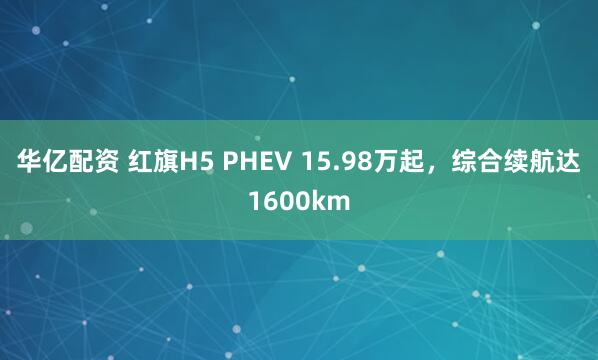 华亿配资 红旗H5 PHEV 15.98万起，综合续航达1600km