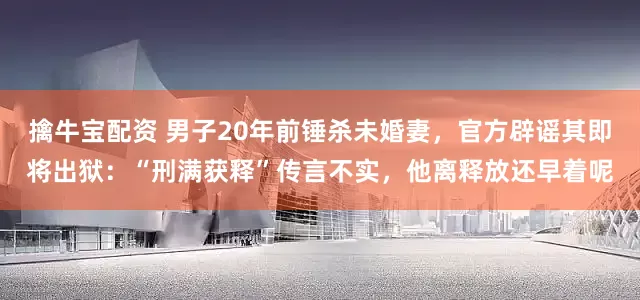 擒牛宝配资 男子20年前锤杀未婚妻，官方辟谣其即将出狱：“刑满获释”传言不实，他离释放还早着呢