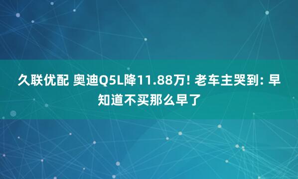久联优配 奥迪Q5L降11.88万! 老车主哭到: 早知道不买那么早了