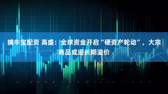 擒牛宝配资 高盛：全球资金开启“硬资产轮动”，大宗商品或迎长期溢价