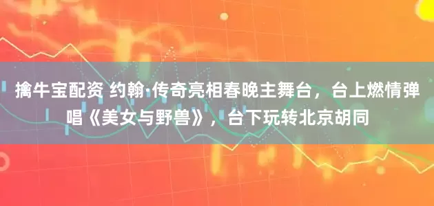 擒牛宝配资 约翰·传奇亮相春晚主舞台，台上燃情弹唱《美女与野兽》，台下玩转北京胡同