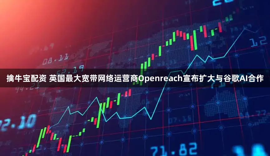 擒牛宝配资 英国最大宽带网络运营商Openreach宣布扩大与谷歌AI合作