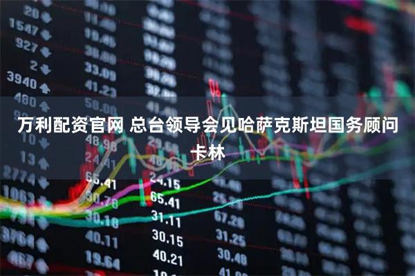 万利配资官网 总台领导会见哈萨克斯坦国务顾问卡林