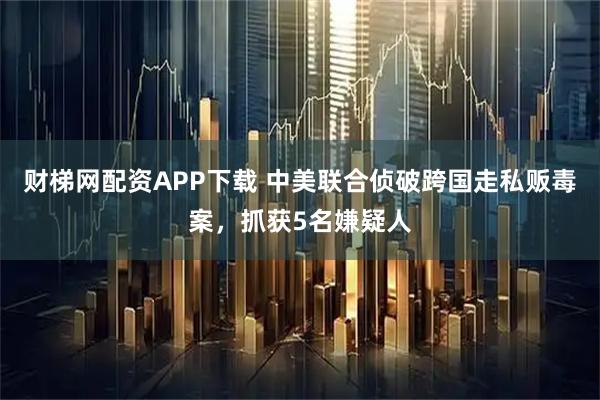 财梯网配资APP下载 中美联合侦破跨国走私贩毒案，抓获5名嫌疑人