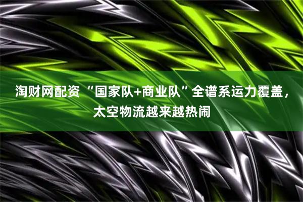 淘财网配资 “国家队+商业队”全谱系运力覆盖，太空物流越来越热闹